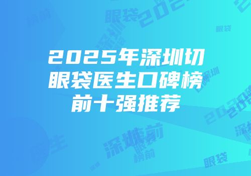2025年深圳切眼袋医生口碑榜前十强推荐