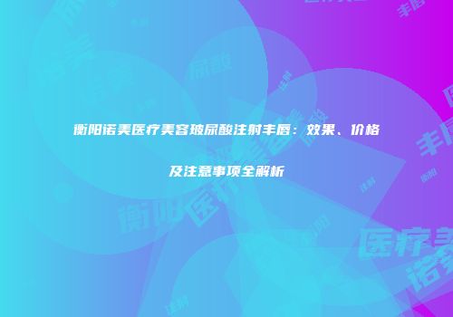 衡阳诺美医疗美容玻尿酸注射丰唇：效果、价格及注意事项全解析