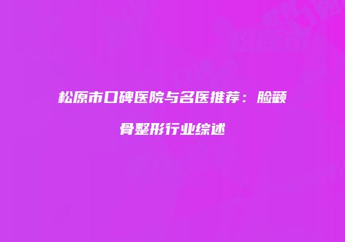 松原市口碑医院与名医推荐：脸颧骨整形行业综述