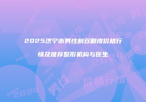 2025济宁市男性割双眼皮价格行情及推荐整形机构与医生