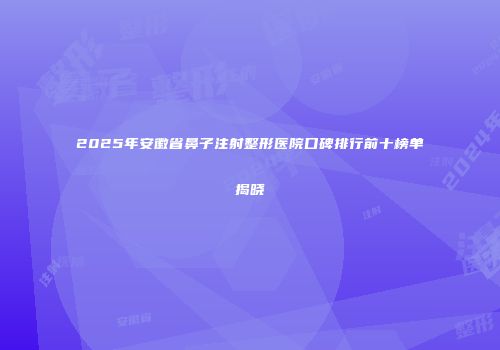 2025年安徽省鼻子注射整形医院口碑排行前十榜单揭晓