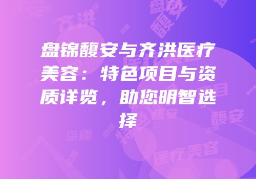 盘锦馥安与齐洪医疗美容：特色项目与资质详览，助您明智选择