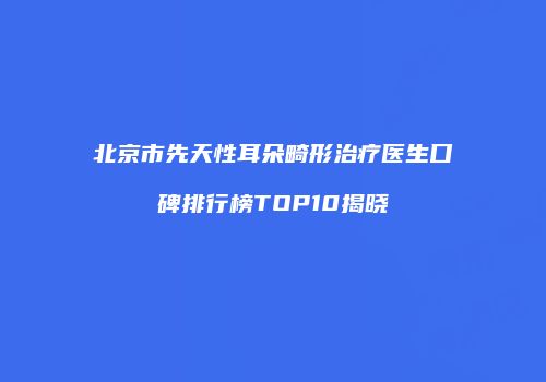 北京市先天性耳朵畸形治疗医生口碑排行榜TOP10揭晓