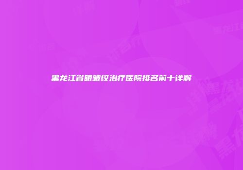 黑龙江省眼皱纹治疗医院排名前十详解