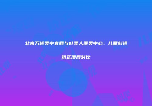 北京万柳美中宜和与叶美人医美中心：儿童斜视矫正项目对比