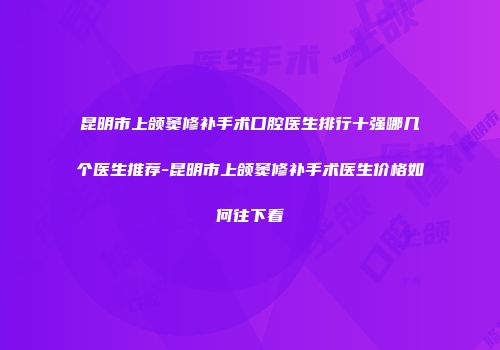 昆明市上颌窦修补手术口腔医生排行十强哪几个医生推荐-昆明市上颌窦修补手术医生价格如何往下看