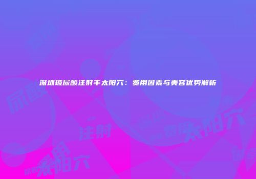 深圳玻尿酸注射丰太阳穴：费用因素与美容优势解析