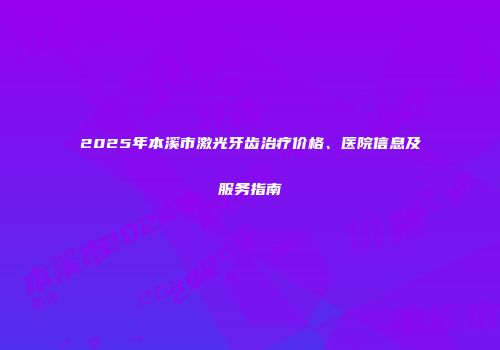 2025年本溪市激光牙齿治疗价格、医院信息及服务指南