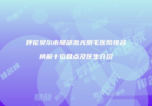 呼伦贝尔市腿部激光脱毛医院排名榜前十位盘点及医生介绍