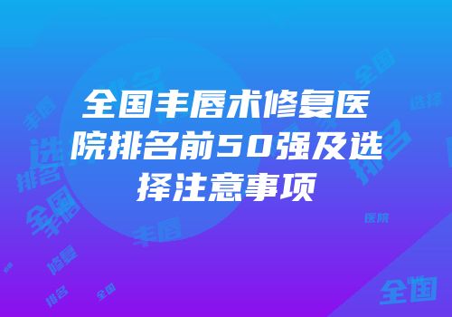 全国丰唇术修复医院排名前50强及选择注意事项