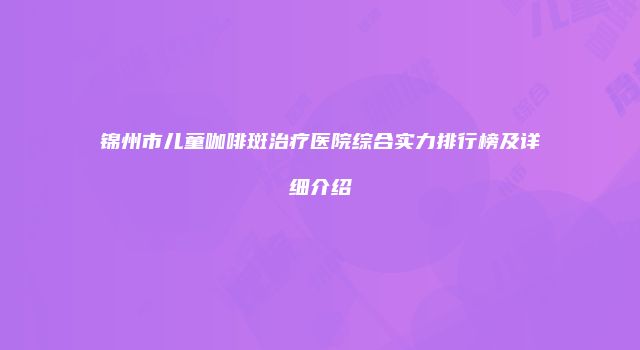 锦州市儿童咖啡斑治疗医院综合实力排行榜及详细介绍