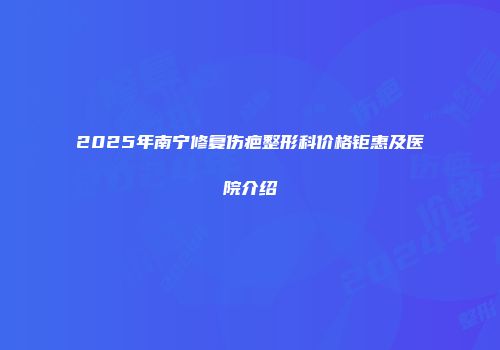 2025年南宁修复伤疤整形科价格钜惠及医院介绍