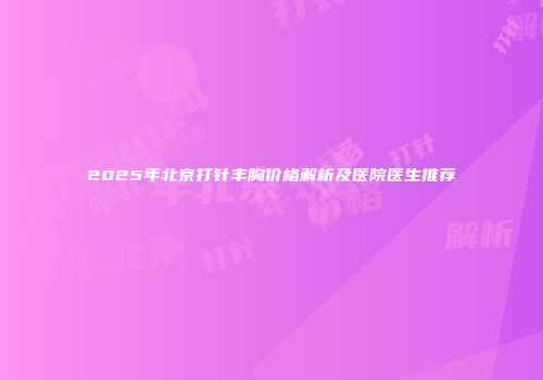 2025年北京打针丰胸价格解析及医院医生推荐