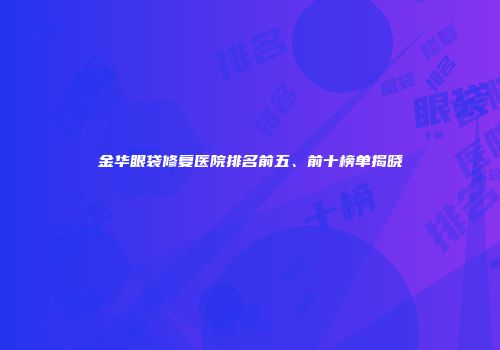 金华眼袋修复医院排名前五、前十榜单揭晓
