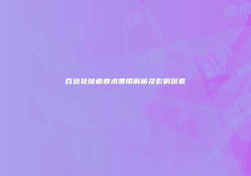 百色祛除疤痕术费用解析及影响因素