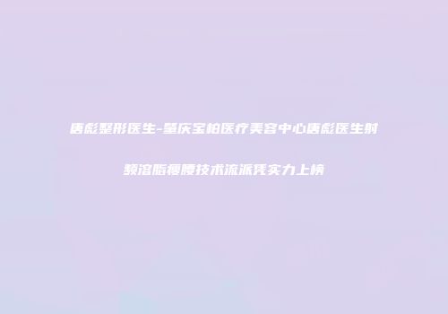 唐彪整形医生-肇庆宝柏医疗美容中心唐彪医生射频溶脂瘦腰技术流派凭实力上榜