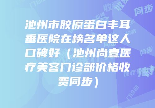 池州市胶原蛋白丰耳垂医院在榜名单这人口碑好（池州尚壹医疗美容门诊部价格收费同步）