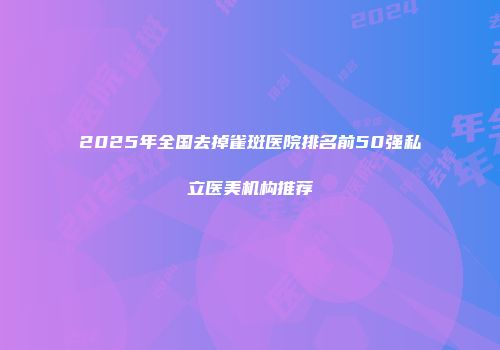2025年全国去掉雀斑医院排名前50强私立医美机构推荐