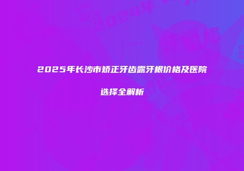 2025年长沙市矫正牙齿露牙根价格及医院选择全解析