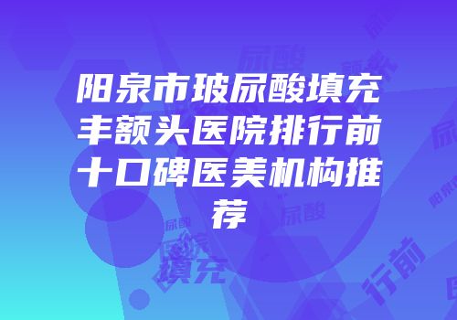阳泉市玻尿酸填充丰额头医院排行前十口碑医美机构推荐