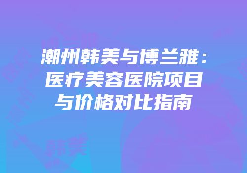 潮州韩美与博兰雅：医疗美容医院项目与价格对比指南