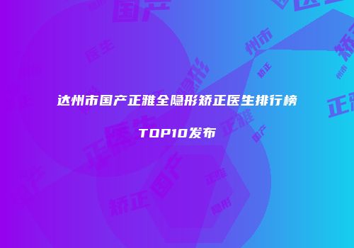 达州市国产正雅全隐形矫正医生排行榜TOP10发布