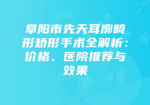 阜阳市先天耳廓畸形矫形手术全解析：价格、医院推荐与效果
