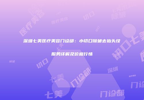 深圳七美医疗美容门诊部：小切口除皱去抬头纹服务详解及价格行情