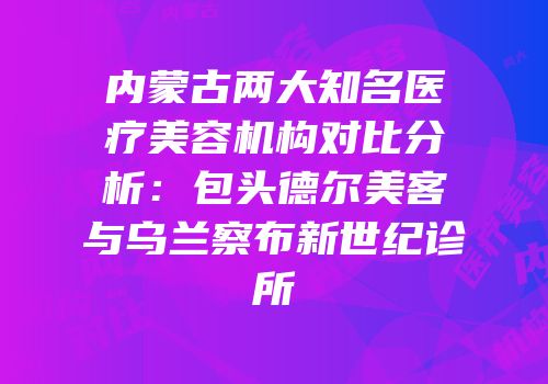 内蒙古两大知名医疗美容机构对比分析：包头德尔美客与乌兰察布新世纪诊所