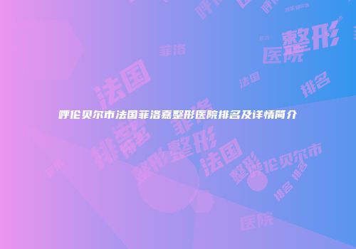 呼伦贝尔市法国菲洛嘉整形医院排名及详情简介