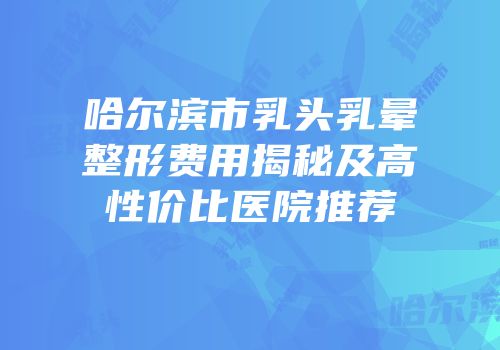 哈尔滨市乳头乳晕整形费用揭秘及高性价比医院推荐