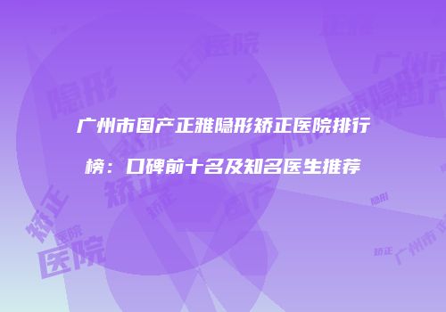 广州市国产正雅隐形矫正医院排行榜：口碑前十名及知名医生推荐