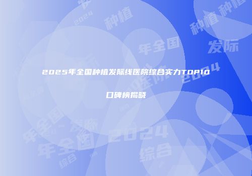 2025年全国种植发际线医院综合实力TOP10口碑榜揭晓