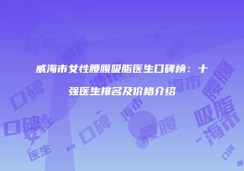 威海市女性腰腹吸脂医生口碑榜：十强医生排名及价格介绍