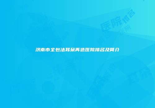 济南市全包法耳朵再造医院排名及简介