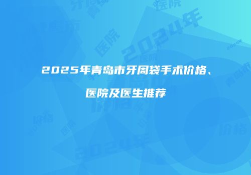 2025年青岛市牙周袋手术价格、医院及医生推荐