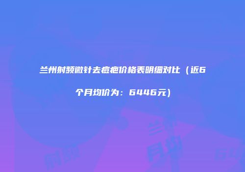 兰州射频微针去痘疤价格表明细对比（近6个月均价为：6446元）