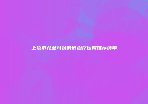 上饶市儿童耳朵畸形治疗医院推荐清单