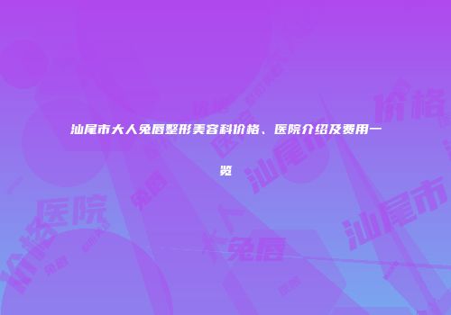 汕尾市大人兔唇整形美容科价格、医院介绍及费用一览