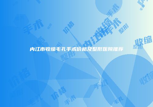 内江市收缩毛孔手术价格及整形医院推荐