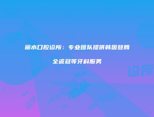 丽水口腔诊所：专业团队提供韩国登腾全瓷冠等牙科服务
