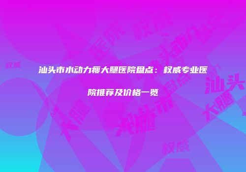 汕头市水动力瘦大腿医院盘点：权威专业医院推荐及价格一览