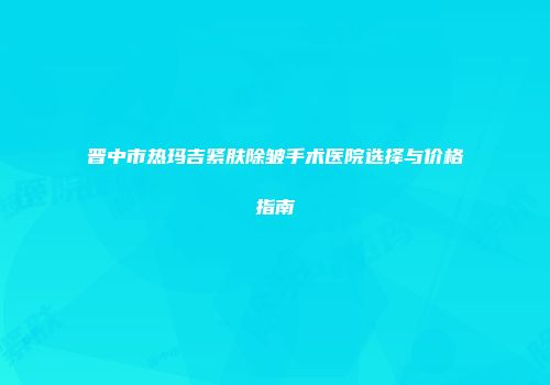 晋中市热玛吉紧肤除皱手术医院选择与价格指南