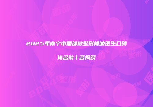 2025年南宁市面部微整形除皱医生口碑排名前十名揭晓