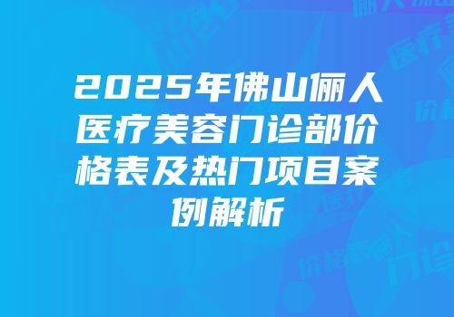 2025年佛山俪人医疗美容门诊部价格表及热门项目案例解析