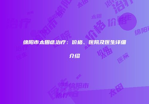 绵阳市太田痣治疗：价格、医院及医生详细介绍