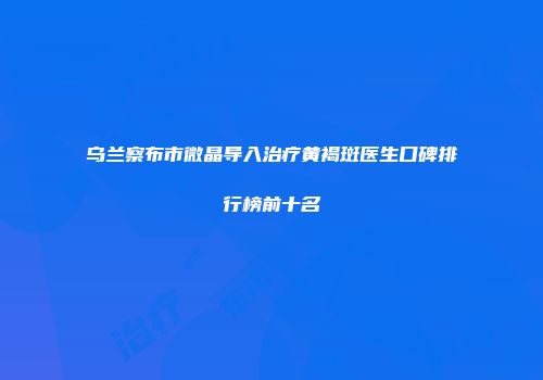 乌兰察布市微晶导入治疗黄褐斑医生口碑排行榜前十名