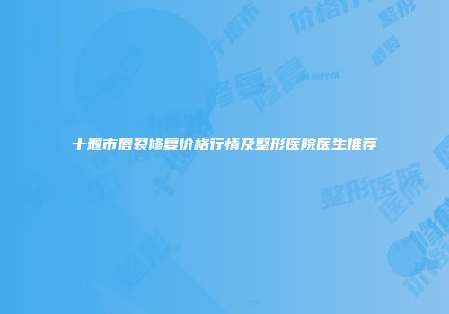 十堰市唇裂修复价格行情及整形医院医生推荐