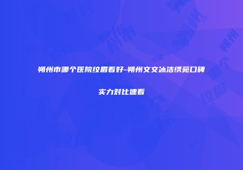朔州市哪个医院纹眉看好-朔州文文冰洁绣苑口碑实力对比速看