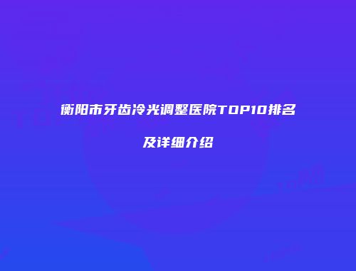 衡阳市牙齿冷光调整医院TOP10排名及详细介绍